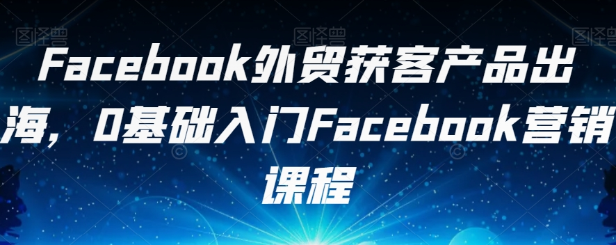 Facebook外贸获客产品出海，0基础入门Facebook营销课程